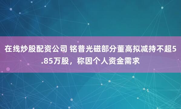 在线炒股配资公司 铭普光磁部分董高拟减持不超5.85万股，称因个人资金需求