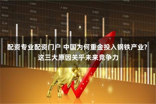 配资专业配资门户 中国为何重金投入钢铁产业? 这三大原因关乎未来竞争力