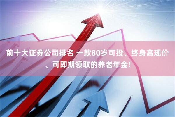 前十大证券公司排名 一款80岁可投、终身高现价、可即期领取的养老年金!