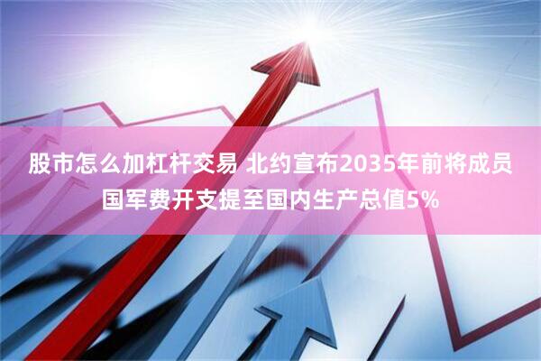 股市怎么加杠杆交易 北约宣布2035年前将成员国军费开支提至国内生产总值5%