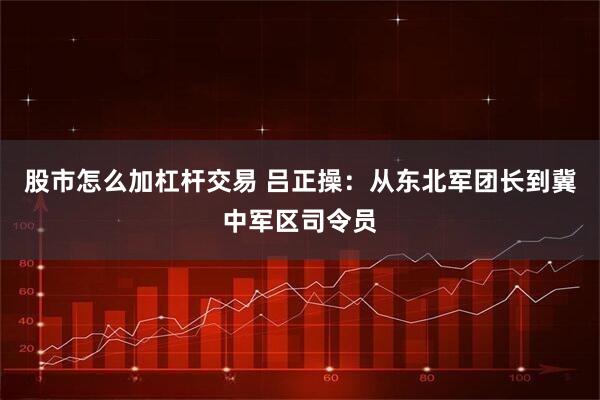 股市怎么加杠杆交易 吕正操：从东北军团长到冀中军区司令员