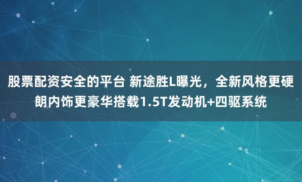 股票配资安全的平台 新途胜L曝光，全新风格更硬朗内饰更豪华搭载1.5T发动机+四驱系统