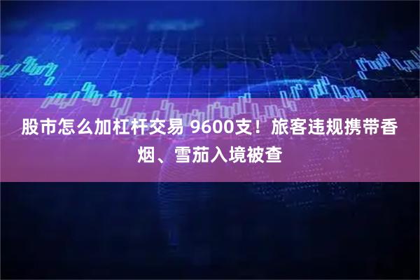 股市怎么加杠杆交易 9600支！旅客违规携带香烟、雪茄入境被查