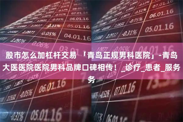 股市怎么加杠杆交易 「青岛正规男科医院」-青岛大医医院医院男科品牌口碑相传！_诊疗_患者_服务