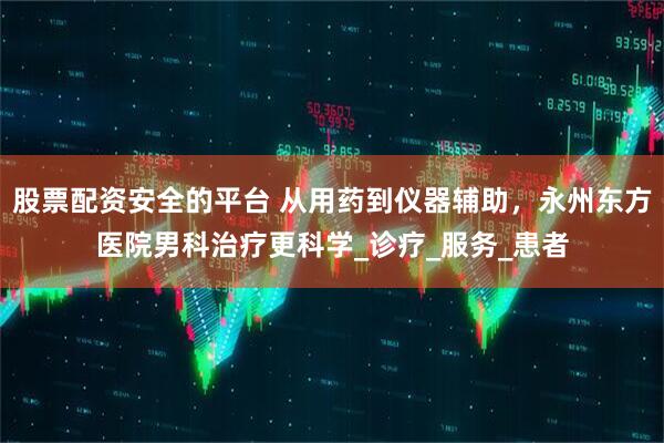 股票配资安全的平台 从用药到仪器辅助，永州东方医院男科治疗更科学_诊疗_服务_患者