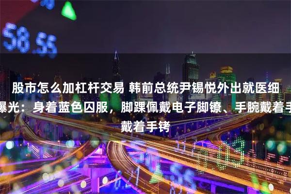 股市怎么加杠杆交易 韩前总统尹锡悦外出就医细节曝光：身着蓝色囚服，脚踝佩戴电子脚镣、手腕戴着手铐