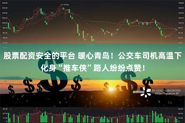 股票配资安全的平台 暖心青岛！公交车司机高温下化身“推车侠”路人纷纷点赞！