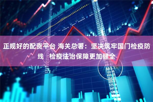 正规好的配资平台 海关总署：坚决筑牢国门检疫防线   检疫法治保障更加健全
