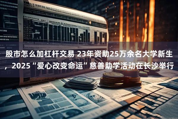 股市怎么加杠杆交易 23年资助25万余名大学新生，2025“爱心改变命运”慈善助学活动在长沙举行