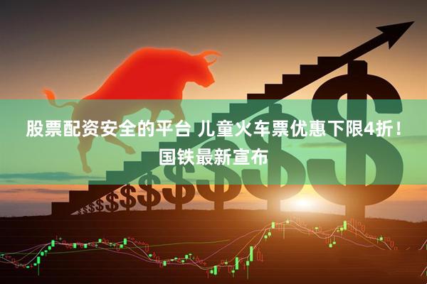 股票配资安全的平台 儿童火车票优惠下限4折！国铁最新宣布