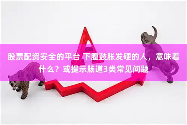 股票配资安全的平台 下腹鼓胀发硬的人，意味着什么？或提示肠道3类常见问题