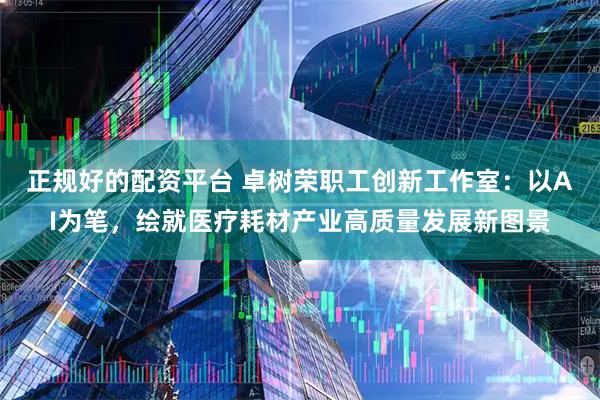 正规好的配资平台 卓树荣职工创新工作室：以AI为笔，绘就医疗耗材产业高质量发展新图景
