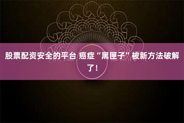 股票配资安全的平台 癌症“黑匣子”被新方法破解了！
