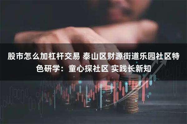 股市怎么加杠杆交易 泰山区财源街道乐园社区特色研学：童心探社区 实践长新知