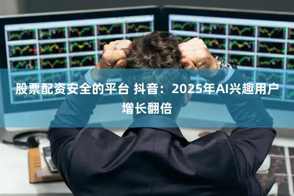 股票配资安全的平台 抖音：2025年AI兴趣用户增长翻倍