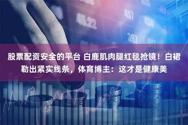 股票配资安全的平台 白鹿肌肉腿红毯抢镜！白裙勒出紧实线条，体育博主：这才是健康美