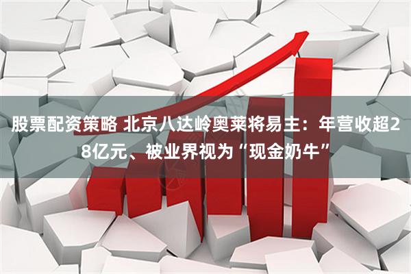 股票配资策略 北京八达岭奥莱将易主：年营收超28亿元、被业界视为“现金奶牛”