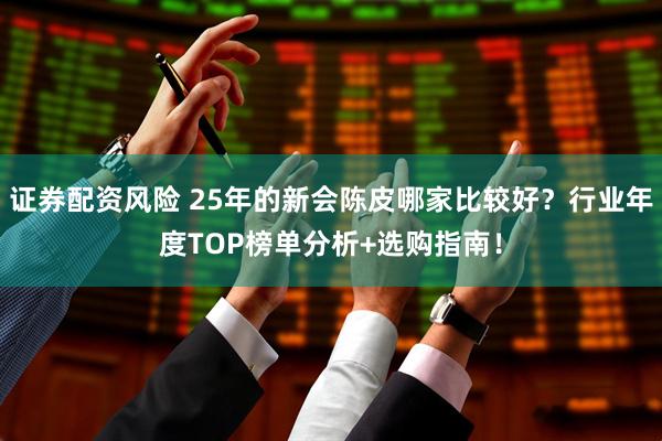 证券配资风险 25年的新会陈皮哪家比较好？行业年度TOP榜单分析+选购指南！