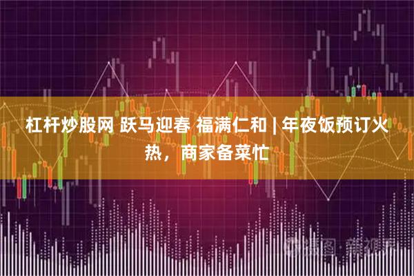 杠杆炒股网 跃马迎春 福满仁和 | 年夜饭预订火热，商家备菜忙