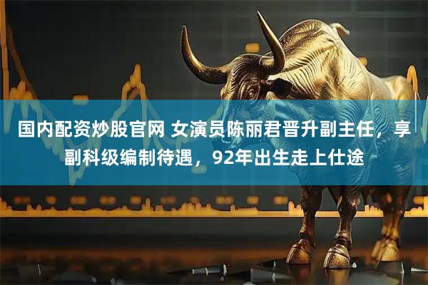 国内配资炒股官网 女演员陈丽君晋升副主任，享副科级编制待遇，92年出生走上仕途
