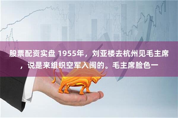 股票配资实盘 1955年，刘亚楼去杭州见毛主席，说是来组织空军入闽的。毛主席脸色一
