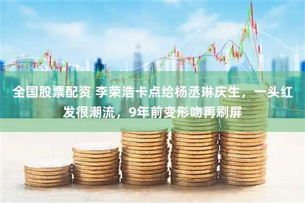 全国股票配资 李荣浩卡点给杨丞琳庆生,一头红发很潮流,9年前变形吻再刷屏