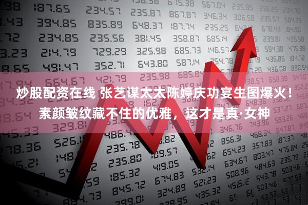 炒股配资在线 张艺谋太太陈婷庆功宴生图爆火!素颜皱纹藏不住的优雅,这才是真·女神